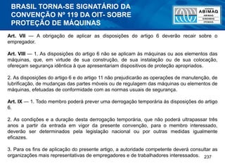 237
Art. VII — A obrigação de aplicar as disposições do artigo 6 deverão recair sobre o
empregador.
Art. VIII — 1. As disposições do artigo 6 não se aplicam às máquinas ou aos elementos das
máquinas, que, em virtude de sua construção, de sua instalação ou de sua colocação,
ofereçam segurança idêntica à que apresentariam dispositivos de proteção apropriados.
2. As disposições do artigo 6 e do artigo 11 não prejudicarão as operações de manutenção, de
lubrificação, de mudanças das partes móveis ou de regulagem das máquinas ou elementos de
máquinas, efetuadas de conformidade com as normas usuais de segurança.
Art. IX — 1. Todo membro poderá prever uma derrogação temporária às disposições do artigo
6.
2. As condições e a duração desta derrogação temporária, que não poderá ultrapassar três
anos a partir da entrada em vigor da presente convenção, para o membro interessado,
deverão ser determinados pela legislação nacional ou por outras medidas igualmente
eficazes.
3. Para os fins de aplicação do presente artigo, a autoridade competente deverá consultar as
organizações mais representativas de empregadores e de trabalhadores interessados.
BRASIL TORNA-SE SIGNATÁRIO DA
CONVENÇÃO Nº 119 DA OIT- SOBRE
PROTEÇÃO DE MÁQUINAS
 