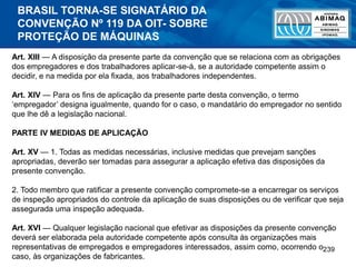 239
Art. XIII — A disposição da presente parte da convenção que se relaciona com as obrigações
dos empregadores e dos trabalhadores aplicar-se-á, se a autoridade competente assim o
decidir, e na medida por ela fixada, aos trabalhadores independentes.
Art. XIV — Para os fins de aplicação da presente parte desta convenção, o termo
‘empregador’ designa igualmente, quando for o caso, o mandatário do empregador no sentido
que lhe dê a legislação nacional.
PARTE IV MEDIDAS DE APLICAÇÃO
Art. XV — 1. Todas as medidas necessárias, inclusive medidas que prevejam sanções
apropriadas, deverão ser tomadas para assegurar a aplicação efetiva das disposições da
presente convenção.
2. Todo membro que ratificar a presente convenção compromete-se a encarregar os serviços
de inspeção apropriados do controle da aplicação de suas disposições ou de verificar que seja
assegurada uma inspeção adequada.
Art. XVI — Qualquer legislação nacional que efetivar as disposições da presente convenção
deverá ser elaborada pela autoridade competente após consulta às organizações mais
representativas de empregados e empregadores interessados, assim como, ocorrendo o
caso, às organizações de fabricantes.
BRASIL TORNA-SE SIGNATÁRIO DA
CONVENÇÃO Nº 119 DA OIT- SOBRE
PROTEÇÃO DE MÁQUINAS
 