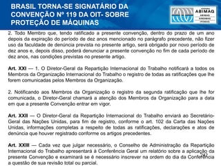 242
2. Todo Membro que, tendo ratificado a presente convenção, dentro do prazo de um ano
depois da expiração do período de dez anos mencionado no parágrafo precedente, não fizer
uso da faculdade de denúncia prevista no presente artigo, será obrigado por novo período de
dez anos e, depois disso, poderá denunciar a presente convenção no fim de cada período de
dez anos, nas condições previstas no presente artigo.
Art. XXI — 1. O Diretor-Geral da Repartição Internacional do Trabalho notificará a todos os
Membros da Organização Internacional do Trabalho o registro de todas as ratificações que lhe
forem comunicadas pelos Membros da Organização.
2. Notificando aos Membros da Organização o registro da segunda ratificação que lhe for
comunicada, o Diretor-Geral chamará a atenção dos Membros da Organização para a data
em que a presente Convenção entrar em vigor.
Art. XXII — O Diretor-Geral da Repartição Internacional do Trabalho enviará ao Secretário-
Geral das Nações Unidas, para fim de registro, conforme o art. 102 da Carta das Nações
Unidas, informações completas a respeito de todas as ratificações, declarações e atos de
denúncia que houver registrado conforme os artigos precedentes.
Art. XXIII — Cada vez que julgar necessário, o Conselho de Administração da Repartição
Internacional do Trabalho apresentará à Conferência Geral um relatório sobre a aplicação da
presente Convenção e examinará se é necessário inscrever na ordem do dia da Conferência
a questão de sua revisão total ou parcial.
BRASIL TORNA-SE SIGNATÁRIO DA
CONVENÇÃO Nº 119 DA OIT- SOBRE
PROTEÇÃO DE MÁQUINAS
 
