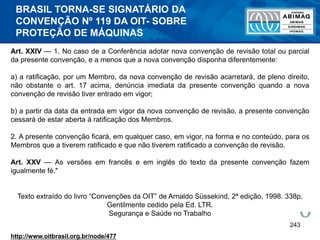 243
Art. XXIV — 1. No caso de a Conferência adotar nova convenção de revisão total ou parcial
da presente convenção, e a menos que a nova convenção disponha diferentemente:
a) a ratificação, por um Membro, da nova convenção de revisão acarretará, de pleno direito,
não obstante o art. 17 acima, denúncia imediata da presente convenção quando a nova
convenção de revisão tiver entrado em vigor;
b) a partir da data da entrada em vigor da nova convenção de revisão, a presente convenção
cessará de estar aberta à ratificação dos Membros.
2. A presente convenção ficará, em qualquer caso, em vigor, na forma e no conteúdo, para os
Membros que a tiverem ratificado e que não tiverem ratificado a convenção de revisão.
Art. XXV — As versões em francês e em inglês do texto da presente convenção fazem
igualmente fé."
Texto extraído do livro “Convenções da OIT” de Arnaldo Süssekind, 2ª edição, 1998. 338p.
Gentilmente cedido pela Ed. LTR.
Segurança e Saúde no Trabalho
http://www.oitbrasil.org.br/node/477
BRASIL TORNA-SE SIGNATÁRIO DA
CONVENÇÃO Nº 119 DA OIT- SOBRE
PROTEÇÃO DE MÁQUINAS
 