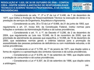 246
- Considerando os arts. 1º, 2º e 3º da Lei nº 6.496, de 7 de dezembro de
1977, que institui a Anotação de Responsabilidade Técnica na execução de obras e na
prestação de serviços de Engenharia, Arquitetura e Agronomia;
- Considerando os arts. 30 e 72 da Lei nº 8.666, de 21 de junho de 1993, que
regulamenta o art. 37, inciso XXI, da Constituição Federal, institui normas para
licitações e contratos da Administração Pública e dá outras providências;
- Considerando o art. 11, § 1º, do Decreto nº 5.296, de 2 de dezembro de
2004, que regulamenta as Leis nos 10.048, de 8 de novembro de 2000, que dá
prioridade de atendimento às pessoas que especifica, e 10.098, de 19 de dezembro de
2000, que estabelece normas gerais e critérios básicos para a promoção da
acessibilidade das pessoas portadoras de deficiência ou com mobilidade reduzida, e dá
outras providências;
- Considerando a Lei nº 5.700, de 1º de janeiro de 1971, que dispõe sobre a
forma de registro e a apresentação dos símbolos nacionais e dá outras providências;
- Considerando a Lei nº 8.078, de 11 de setembro de 1990, que dispõe sobre
a proteção do consumidor e dá outras providências;
- Considerando a Lei nº 9.307, de 23 de setembro de 1996, que dispõe sobre
a arbitragem;
RESOLUÇÃO N° 1.025, DE 30 DE OUTUBRO DE 2009 – CONFEA/
CREA - DISPÕE SOBRE A ANOTAÇÃO DE RESPONSABILIDADE
TÉCNICA E O ACERVO TÉCNICO PROFISSIONAL, E DÁ OUTRAS
PROVIDÊNCIAS.
 