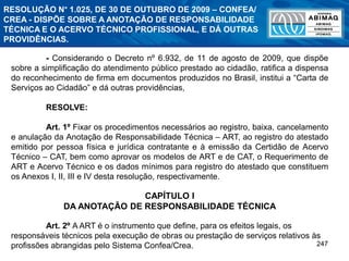 247
RESOLUÇÃO N° 1.025, DE 30 DE OUTUBRO DE 2009 – CONFEA/
CREA - DISPÕE SOBRE A ANOTAÇÃO DE RESPONSABILIDADE
TÉCNICA E O ACERVO TÉCNICO PROFISSIONAL, E DÁ OUTRAS
PROVIDÊNCIAS.
- Considerando o Decreto nº 6.932, de 11 de agosto de 2009, que dispõe
sobre a simplificação do atendimento público prestado ao cidadão, ratifica a dispensa
do reconhecimento de firma em documentos produzidos no Brasil, institui a “Carta de
Serviços ao Cidadão” e dá outras providências,
RESOLVE:
Art. 1º Fixar os procedimentos necessários ao registro, baixa, cancelamento
e anulação da Anotação de Responsabilidade Técnica – ART, ao registro do atestado
emitido por pessoa física e jurídica contratante e à emissão da Certidão de Acervo
Técnico – CAT, bem como aprovar os modelos de ART e de CAT, o Requerimento de
ART e Acervo Técnico e os dados mínimos para registro do atestado que constituem
os Anexos I, II, III e IV desta resolução, respectivamente.
CAPÍTULO I
DA ANOTAÇÃO DE RESPONSABILIDADE TÉCNICA
Art. 2º A ART é o instrumento que define, para os efeitos legais, os
responsáveis técnicos pela execução de obras ou prestação de serviços relativos às
profissões abrangidas pelo Sistema Confea/Crea.
 