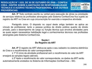 248
Art. 3º Todo contrato escrito ou verbal para execução de obras ou prestação
de serviços relativos às profissões abrangidas pelo Sistema Confea/Crea fica sujeito ao
registro da ART no Crea em cuja circunscrição for exercida a respectiva atividade.
Parágrafo único. O disposto no caput deste artigo também se aplica ao
vínculo de profissional, tanto a pessoa jurídica de direito público quanto de direito
privado, para o desempenho de cargo ou função técnica que envolva atividades para
as quais sejam necessários habilitação legal e conhecimentos técnicos nas profissões
abrangidas pelo Sistema Confea/Crea.
Seção I
Do Registro da ART
Art. 4º O registro da ART efetiva-se após o seu cadastro no sistema eletrônico
do Crea e o recolhimento do valor correspondente.
§ 1º O início da atividade profissional sem o recolhimento do valor da ART
ensejará as sanções legais cabíveis.
§ 2º Após o recolhimento do valor correspondente, os dados da ART serão
automaticamente anotados no Sistema de Informações Confea/Crea – SIC.
RESOLUÇÃO N° 1.025, DE 30 DE OUTUBRO DE 2009 – CONFEA/
CREA - DISPÕE SOBRE A ANOTAÇÃO DE RESPONSABILIDADE
TÉCNICA E O ACERVO TÉCNICO PROFISSIONAL, E DÁ OUTRAS
PROVIDÊNCIAS.
 
