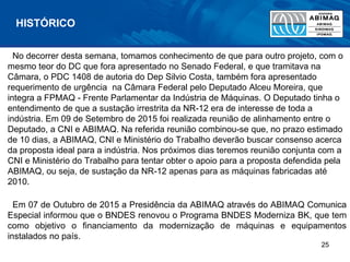 No decorrer desta semana, tomamos conhecimento de que para outro projeto, com o
mesmo teor do DC que fora apresentado no Senado Federal, e que tramitava na
Câmara, o PDC 1408 de autoria do Dep Silvio Costa, também fora apresentado
requerimento de urgência na Câmara Federal pelo Deputado Alceu Moreira, que
integra a FPMAQ - Frente Parlamentar da Indústria de Máquinas. O Deputado tinha o
entendimento de que a sustação irrestrita da NR-12 era de interesse de toda a
indústria. Em 09 de Setembro de 2015 foi realizada reunião de alinhamento entre o
Deputado, a CNI e ABIMAQ. Na referida reunião combinou-se que, no prazo estimado
de 10 dias, a ABIMAQ, CNI e Ministério do Trabalho deverão buscar consenso acerca
da proposta ideal para a indústria. Nos próximos dias teremos reunião conjunta com a
CNI e Ministério do Trabalho para tentar obter o apoio para a proposta defendida pela
ABIMAQ, ou seja, de sustação da NR-12 apenas para as máquinas fabricadas até
2010.
Em 07 de Outubro de 2015 a Presidência da ABIMAQ através do ABIMAQ Comunica
Especial informou que o BNDES renovou o Programa BNDES Moderniza BK, que tem
como objetivo o financiamento da modernização de máquinas e equipamentos
instalados no país.
HISTÓRICO
25
 