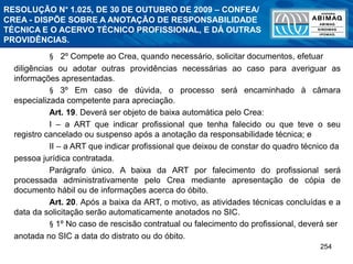 254
§ 2º Compete ao Crea, quando necessário, solicitar documentos, efetuar
diligências ou adotar outras providências necessárias ao caso para averiguar as
informações apresentadas.
§ 3º Em caso de dúvida, o processo será encaminhado à câmara
especializada competente para apreciação.
Art. 19. Deverá ser objeto de baixa automática pelo Crea:
I – a ART que indicar profissional que tenha falecido ou que teve o seu
registro cancelado ou suspenso após a anotação da responsabilidade técnica; e
II – a ART que indicar profissional que deixou de constar do quadro técnico da
pessoa jurídica contratada.
Parágrafo único. A baixa da ART por falecimento do profissional será
processada administrativamente pelo Crea mediante apresentação de cópia de
documento hábil ou de informações acerca do óbito.
Art. 20. Após a baixa da ART, o motivo, as atividades técnicas concluídas e a
data da solicitação serão automaticamente anotados no SIC.
§ 1º No caso de rescisão contratual ou falecimento do profissional, deverá ser
anotada no SIC a data do distrato ou do óbito.
RESOLUÇÃO N° 1.025, DE 30 DE OUTUBRO DE 2009 – CONFEA/
CREA - DISPÕE SOBRE A ANOTAÇÃO DE RESPONSABILIDADE
TÉCNICA E O ACERVO TÉCNICO PROFISSIONAL, E DÁ OUTRAS
PROVIDÊNCIAS.
 