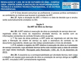 258
§ 3º O Crea deverá comunicar ao profissional, à pessoa jurídica contratada e
ao contratante os motivos que levaram à anulação da ART.
Art. 27. Após a anulação da ART, o motivo e a data da decisão que a anulou
serão automaticamente anotados no SIC.
Seção V
Da ART de Obra ou Serviço
Art. 28. A ART relativa à execução de obra ou prestação de serviço deve ser
registrada antes do início da respectiva atividade técnica, de acordo com as
informações constantes do contrato firmado entre as partes.
§ 1º No caso de obras públicas, a ART pode ser registrada em até dez dias
após a liberação da ordem de serviço ou após a assinatura do contrato ou de
documento equivalente, desde que não esteja caracterizado o início da atividade.
§ 2º É vedado o registro da ART relativa à execução de obra ou à prestação
de serviço concluído, cuja atividade técnica tenha sido iniciada após a data de entrada
em vigor desta resolução. Revogado pela Resolução 1.050, de 13 de dezembro de
2013.
Art. 29. A coautoria ou a corresponsabilidade por atividade técnica, bem como
o trabalho em equipe para execução de obra ou prestação de serviço obriga ao registro
de ART, vinculada à ART primeiramente registrada.
RESOLUÇÃO N° 1.025, DE 30 DE OUTUBRO DE 2009 – CONFEA/
CREA - DISPÕE SOBRE A ANOTAÇÃO DE RESPONSABILIDADE
TÉCNICA E O ACERVO TÉCNICO PROFISSIONAL, E DÁ OUTRAS
PROVIDÊNCIAS.
 