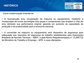 Como modernização entende-se:
• A reconstrução e/ou recuperação da máquina ou equipamento, mediante a
incorporação de novas tecnologias e/ou peças e componentes que ampliem a vida útil
e/ou otimizem sua performance original, gerando um aumento da capacidade de
produção e da produtividade para a economia nacional;
• A conversão da máquina ou equipamento sem dispositivo de segurança para
adequação aos requisitos de segurança do trabalho estabelecidos pela Associação
Brasileira de Normas Técnicas – ABNT, e pela Norma Regulamentadora n° 12 (NR-12)
do Ministério do Trabalho e Emprego – MTE, e suas alterações.
HISTÓRICO
26
 