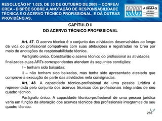 265
CAPÍTULO II
DO ACERVO TÉCNICO PROFISSIONAL
Art. 47. O acervo técnico é o conjunto das atividades desenvolvidas ao longo
da vida do profissional compatíveis com suas atribuições e registradas no Crea por
meio de anotações de responsabilidade técnica.
Parágrafo único. Constituirão o acervo técnico do profissional as atividades
finalizadas cujas ARTs correspondentes atendam às seguintes condições:
I – tenham sido baixadas;
II – não tenham sido baixadas, mas tenha sido apresentado atestado que
comprove a execução de parte das atividades nela consignadas.
Art. 48. A capacidade técnico-profissional de uma pessoa jurídica é
representada pelo conjunto dos acervos técnicos dos profissionais integrantes de seu
quadro técnico.
Parágrafo único. A capacidade técnico-profissional de uma pessoa jurídica
varia em função da alteração dos acervos técnicos dos profissionais integrantes de seu
quadro técnico.
RESOLUÇÃO N° 1.025, DE 30 DE OUTUBRO DE 2009 – CONFEA/
CREA - DISPÕE SOBRE A ANOTAÇÃO DE RESPONSABILIDADE
TÉCNICA E O ACERVO TÉCNICO PROFISSIONAL, E DÁ OUTRAS
PROVIDÊNCIAS.
 