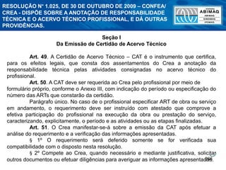 266
Seção I
Da Emissão de Certidão de Acervo Técnico
Art. 49. A Certidão de Acervo Técnico – CAT é o instrumento que certifica,
para os efeitos legais, que consta dos assentamentos do Crea a anotação da
responsabilidade técnica pelas atividades consignadas no acervo técnico do
profissional.
Art. 50. A CAT deve ser requerida ao Crea pelo profissional por meio de
formulário próprio, conforme o Anexo III, com indicação do período ou especificação do
número das ARTs que constarão da certidão.
Parágrafo único. No caso de o profissional especificar ART de obra ou serviço
em andamento, o requerimento deve ser instruído com atestado que comprove a
efetiva participação do profissional na execução da obra ou prestação do serviço,
caracterizando, explicitamente, o período e as atividades ou as etapas finalizadas.
Art. 51. O Crea manifestar-se-á sobre a emissão da CAT após efetuar a
análise do requerimento e a verificação das informações apresentadas.
§ 1º O requerimento será deferido somente se for verificada sua
compatibilidade com o disposto nesta resolução.
§ 2º Compete ao Crea, quando necessário e mediante justificativa, solicitar
outros documentos ou efetuar diligências para averiguar as informações apresentadas.
RESOLUÇÃO N° 1.025, DE 30 DE OUTUBRO DE 2009 – CONFEA/
CREA - DISPÕE SOBRE A ANOTAÇÃO DE RESPONSABILIDADE
TÉCNICA E O ACERVO TÉCNICO PROFISSIONAL, E DÁ OUTRAS
PROVIDÊNCIAS.
 