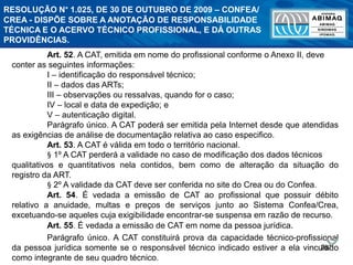 267
Art. 52. A CAT, emitida em nome do profissional conforme o Anexo II, deve
conter as seguintes informações:
I – identificação do responsável técnico;
II – dados das ARTs;
III – observações ou ressalvas, quando for o caso;
IV – local e data de expedição; e
V – autenticação digital.
Parágrafo único. A CAT poderá ser emitida pela Internet desde que atendidas
as exigências de análise de documentação relativa ao caso especifico.
Art. 53. A CAT é válida em todo o território nacional.
§ 1º A CAT perderá a validade no caso de modificação dos dados técnicos
qualitativos e quantitativos nela contidos, bem como de alteração da situação do
registro da ART.
§ 2º A validade da CAT deve ser conferida no site do Crea ou do Confea.
Art. 54. É vedada a emissão de CAT ao profissional que possuir débito
relativo a anuidade, multas e preços de serviços junto ao Sistema Confea/Crea,
excetuando-se aqueles cuja exigibilidade encontrar-se suspensa em razão de recurso.
Art. 55. É vedada a emissão de CAT em nome da pessoa jurídica.
Parágrafo único. A CAT constituirá prova da capacidade técnico-profissional
da pessoa jurídica somente se o responsável técnico indicado estiver a ela vinculado
como integrante de seu quadro técnico.
RESOLUÇÃO N° 1.025, DE 30 DE OUTUBRO DE 2009 – CONFEA/
CREA - DISPÕE SOBRE A ANOTAÇÃO DE RESPONSABILIDADE
TÉCNICA E O ACERVO TÉCNICO PROFISSIONAL, E DÁ OUTRAS
PROVIDÊNCIAS.
 