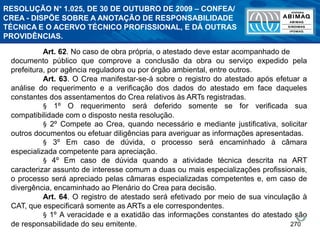 270
Art. 62. No caso de obra própria, o atestado deve estar acompanhado de
documento público que comprove a conclusão da obra ou serviço expedido pela
prefeitura, por agência reguladora ou por órgão ambiental, entre outros.
Art. 63. O Crea manifestar-se-á sobre o registro do atestado após efetuar a
análise do requerimento e a verificação dos dados do atestado em face daqueles
constantes dos assentamentos do Crea relativos às ARTs registradas.
§ 1º O requerimento será deferido somente se for verificada sua
compatibilidade com o disposto nesta resolução.
§ 2º Compete ao Crea, quando necessário e mediante justificativa, solicitar
outros documentos ou efetuar diligências para averiguar as informações apresentadas.
§ 3º Em caso de dúvida, o processo será encaminhado à câmara
especializada competente para apreciação.
§ 4º Em caso de dúvida quando a atividade técnica descrita na ART
caracterizar assunto de interesse comum a duas ou mais especializações profissionais,
o processo será apreciado pelas câmaras especializadas competentes e, em caso de
divergência, encaminhado ao Plenário do Crea para decisão.
Art. 64. O registro de atestado será efetivado por meio de sua vinculação à
CAT, que especificará somente as ARTs a ele correspondentes.
§ 1º A veracidade e a exatidão das informações constantes do atestado são
de responsabilidade do seu emitente.
RESOLUÇÃO N° 1.025, DE 30 DE OUTUBRO DE 2009 – CONFEA/
CREA - DISPÕE SOBRE A ANOTAÇÃO DE RESPONSABILIDADE
TÉCNICA E O ACERVO TÉCNICO PROFISSIONAL, E DÁ OUTRAS
PROVIDÊNCIAS.
 