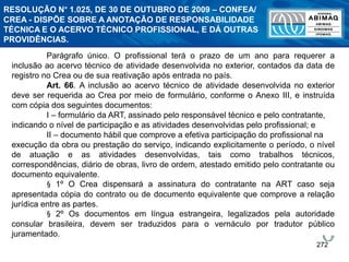 272
Parágrafo único. O profissional terá o prazo de um ano para requerer a
inclusão ao acervo técnico de atividade desenvolvida no exterior, contados da data de
registro no Crea ou de sua reativação após entrada no país.
Art. 66. A inclusão ao acervo técnico de atividade desenvolvida no exterior
deve ser requerida ao Crea por meio de formulário, conforme o Anexo III, e instruída
com cópia dos seguintes documentos:
I – formulário da ART, assinado pelo responsável técnico e pelo contratante,
indicando o nível de participação e as atividades desenvolvidas pelo profissional; e
II – documento hábil que comprove a efetiva participação do profissional na
execução da obra ou prestação do serviço, indicando explicitamente o período, o nível
de atuação e as atividades desenvolvidas, tais como trabalhos técnicos,
correspondências, diário de obras, livro de ordem, atestado emitido pelo contratante ou
documento equivalente.
§ 1º O Crea dispensará a assinatura do contratante na ART caso seja
apresentada cópia do contrato ou de documento equivalente que comprove a relação
jurídica entre as partes.
§ 2º Os documentos em língua estrangeira, legalizados pela autoridade
consular brasileira, devem ser traduzidos para o vernáculo por tradutor público
juramentado.
RESOLUÇÃO N° 1.025, DE 30 DE OUTUBRO DE 2009 – CONFEA/
CREA - DISPÕE SOBRE A ANOTAÇÃO DE RESPONSABILIDADE
TÉCNICA E O ACERVO TÉCNICO PROFISSIONAL, E DÁ OUTRAS
PROVIDÊNCIAS.
 
