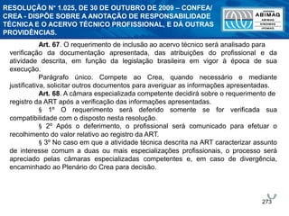 273
Art. 67. O requerimento de inclusão ao acervo técnico será analisado para
verificação da documentação apresentada, das atribuições do profissional e da
atividade descrita, em função da legislação brasileira em vigor à época de sua
execução.
Parágrafo único. Compete ao Crea, quando necessário e mediante
justificativa, solicitar outros documentos para averiguar as informações apresentadas.
Art. 68. A câmara especializada competente decidirá sobre o requerimento de
registro da ART após a verificação das informações apresentadas.
§ 1º O requerimento será deferido somente se for verificada sua
compatibilidade com o disposto nesta resolução.
§ 2º Após o deferimento, o profissional será comunicado para efetuar o
recolhimento do valor relativo ao registro da ART.
§ 3º No caso em que a atividade técnica descrita na ART caracterizar assunto
de interesse comum a duas ou mais especializações profissionais, o processo será
apreciado pelas câmaras especializadas competentes e, em caso de divergência,
encaminhado ao Plenário do Crea para decisão.
RESOLUÇÃO N° 1.025, DE 30 DE OUTUBRO DE 2009 – CONFEA/
CREA - DISPÕE SOBRE A ANOTAÇÃO DE RESPONSABILIDADE
TÉCNICA E O ACERVO TÉCNICO PROFISSIONAL, E DÁ OUTRAS
PROVIDÊNCIAS.
 
