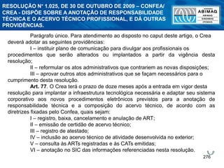 276
Parágrafo único. Para atendimento ao disposto no caput deste artigo, o Crea
deverá adotar as seguintes providências:
I – instituir plano de comunicação para divulgar aos profissionais os
procedimentos que serão alterados ou implantados a partir da vigência desta
resolução;
II – reformular os atos administrativos que contrariem as novas disposições;
III – aprovar outros atos administrativos que se façam necessários para o
cumprimento desta resolução.
Art. 77. O Crea terá o prazo de doze meses após a entrada em vigor desta
resolução para implantar a infraestrutura tecnológica necessária e adaptar seu sistema
corporativo aos novos procedimentos eletrônicos previstos para a anotação de
responsabilidade técnica e a composição do acervo técnico, de acordo com as
diretrizes fixadas pelo Confea, quais sejam:
I – registro, baixa, cancelamento e anulação de ART;
II – emissão de certidão de acervo técnico;
III – registro de atestado;
IV – inclusão ao acervo técnico de atividade desenvolvida no exterior;
V – consulta às ARTs registradas e às CATs emitidas;
VI – anotação no SIC das informações referenciadas nesta resolução.
RESOLUÇÃO N° 1.025, DE 30 DE OUTUBRO DE 2009 – CONFEA/
CREA - DISPÕE SOBRE A ANOTAÇÃO DE RESPONSABILIDADE
TÉCNICA E O ACERVO TÉCNICO PROFISSIONAL, E DÁ OUTRAS
PROVIDÊNCIAS.
 