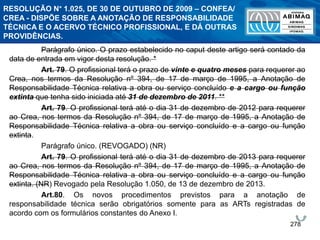 278
Parágrafo único. O prazo estabelecido no caput deste artigo será contado da
data de entrada em vigor desta resolução. *
Art. 79. O profissional terá o prazo de vinte e quatro meses para requerer ao
Crea, nos termos da Resolução nº 394, de 17 de março de 1995, a Anotação de
Responsabilidade Técnica relativa a obra ou serviço concluído e a cargo ou função
extinta que tenha sido iniciada até 31 de dezembro de 2011. **
Art. 79. O profissional terá até o dia 31 de dezembro de 2012 para requerer
ao Crea, nos termos da Resolução nº 394, de 17 de março de 1995, a Anotação de
Responsabilidade Técnica relativa a obra ou serviço concluído e a cargo ou função
extinta.
Parágrafo único. (REVOGADO) (NR)
Art. 79. O profissional terá até o dia 31 de dezembro de 2013 para requerer
ao Crea, nos termos da Resolução nº 394, de 17 de março de 1995, a Anotação de
Responsabilidade Técnica relativa a obra ou serviço concluído e a cargo ou função
extinta. (NR) Revogado pela Resolução 1.050, de 13 de dezembro de 2013.
Art.80. Os novos procedimentos previstos para a anotação de
responsabilidade técnica serão obrigatórios somente para as ARTs registradas de
acordo com os formulários constantes do Anexo I.
RESOLUÇÃO N° 1.025, DE 30 DE OUTUBRO DE 2009 – CONFEA/
CREA - DISPÕE SOBRE A ANOTAÇÃO DE RESPONSABILIDADE
TÉCNICA E O ACERVO TÉCNICO PROFISSIONAL, E DÁ OUTRAS
PROVIDÊNCIAS.
 