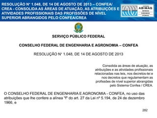282
SERVIÇO PÚBLICO FEDERAL
CONSELHO FEDERAL DE ENGENHARIA E AGRONOMIA – CONFEA
RESOLUÇÃO N° 1.048, DE 14 DE AGOSTO DE 2013
Consolida as áreas de atuação, as
atribuições e as atividades profissionais
relacionadas nas leis, nos decretos-lei e
nos decretos que regulamentam as
profissões de nível superior abrangidas
pelo Sistema Confea / CREA.
O CONSELHO FEDERAL DE ENGENHARIA E AGRONOMIA - CONFEA, no uso das
atribuições que lhe confere a alínea "f" do art. 27 da Lei nº 5.194, de 24 de dezembro
1966, e
RESOLUÇÃO N° 1.048, DE 14 DE AGOSTO DE 2013 – CONFEA/
CREA - CONSOLIDA AS ÁREAS DE ATUAÇÃO, AS ATRIBUIÇÕES E
ATIVIDADES PROFISSIONAIS DAS PROFISSÕES DE NÍVEL
SUPERIOR ABRANGIDOS PELO CONFEA/CREA
 