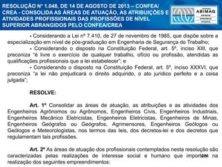 284
- Considerando a Lei nº 7.410, de 27 de novembro de 1985, que dispõe sobre a
especialização em nível de pós-graduação em Engenharia de Segurança do Trabalho;
- Considerando o disposto na Constituição Federal, art. 5º, inciso XIII, que
preconiza “é livre o exercício de qualquer trabalho, ofício ou profissão, atendidas as
qualificações profissionais que a lei estabelecer”; e
- Considerando o disposto na Constituição Federal, art. 5º, inciso XXXVI, que
preconiza “a lei não prejudicará o direito adquirido, o ato jurídico perfeito e a coisa
julgada”;
RESOLVE:
Art. 1º Consolidar as áreas de atuação, as atribuições e as atividades dos
Engenheiros Agrônomos ou Agrônomos, Engenheiros Civis, Engenheiros Industriais,
Engenheiros Mecânico Eletricistas, Engenheiros Eletricistas, Engenheiros de Minas,
Engenheiros Geógrafos ou Geógrafos, Agrimensores, Engenheiros Geólogos ou
Geólogos e Meteorologistas, nos termos das leis, dos decretos-lei e dos decretos que
regulamentam tais profissões.
Art. 2º As áreas de atuação dos profissionais contemplados nesta resolução são
caracterizadas pelas realizações de interesse social e humano que importem na
realização dos seguintes empreendimentos:
RESOLUÇÃO N° 1.048, DE 14 DE AGOSTO DE 2013 – CONFEA/
CREA - CONSOLIDA AS ÁREAS DE ATUAÇÃO, AS ATRIBUIÇÕES E
ATIVIDADES PROFISSIONAIS DAS PROFISSÕES DE NÍVEL
SUPERIOR ABRANGIDOS PELO CONFEA/CREA
 