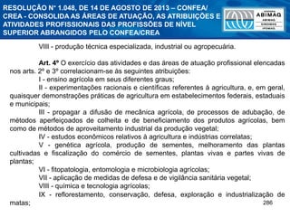 286
VIII - produção técnica especializada, industrial ou agropecuária.
Art. 4º O exercício das atividades e das áreas de atuação profissional elencadas
nos arts. 2º e 3º correlacionam-se às seguintes atribuições:
I - ensino agrícola em seus diferentes graus;
II - experimentações racionais e científicas referentes à agricultura, e, em geral,
quaisquer demonstrações práticas de agricultura em estabelecimentos federais, estaduais
e municipais;
III - propagar a difusão de mecânica agrícola, de processos de adubação, de
métodos aperfeiçoados de colheita e de beneficiamento dos produtos agrícolas, bem
como de métodos de aproveitamento industrial da produção vegetal;
IV - estudos econômicos relativos à agricultura e indústrias correlatas;
V - genética agrícola, produção de sementes, melhoramento das plantas
cultivadas e fiscalização do comércio de sementes, plantas vivas e partes vivas de
plantas;
VI - fitopatologia, entomologia e microbiologia agrícolas;
VII - aplicação de medidas de defesa e de vigilância sanitária vegetal;
VIII - química e tecnologia agrícolas;
IX - reflorestamento, conservação, defesa, exploração e industrialização de
matas;
RESOLUÇÃO N° 1.048, DE 14 DE AGOSTO DE 2013 – CONFEA/
CREA - CONSOLIDA AS ÁREAS DE ATUAÇÃO, AS ATRIBUIÇÕES E
ATIVIDADES PROFISSIONAIS DAS PROFISSÕES DE NÍVEL
SUPERIOR ABRANGIDOS PELO CONFEA/CREA
 
