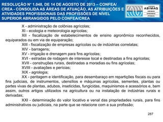 287
X - administração de colônias agrícolas;
XI - ecologia e meteorologia agrícolas;
XII - fiscalização de estabelecimentos de ensino agronômico reconhecidos,
equiparados ou em via de equiparação;
XIII - fiscalização de empresas agrícolas ou de indústrias correlatas;
XIV - barragens;
XV - irrigação e drenagem para fins agrícolas;
XVI - estradas de rodagem de interesse local e destinadas a fins agrícolas;
XVII - construções rurais, destinadas a moradias ou fins agrícolas;
XVIII - avaliações e perícias;
XIX - agrologia;
XX - peritagem e identificação, para desembaraço em repartições fiscais ou para
fins judiciais, de instrumentos, utensílios e máquinas agrícolas, sementes, plantas ou
partes vivas de plantas, adubos, inseticidas, fungicidas, maquinismos e acessórios e, bem
assim, outros artigos utilizados na agricultura ou na instalação de indústrias rurais e
derivadas;
XXI - determinação do valor locativo e venal das propriedades rurais, para fins
administrativos ou judiciais, na parte que se relacione com a sua profissão;
RESOLUÇÃO N° 1.048, DE 14 DE AGOSTO DE 2013 – CONFEA/
CREA - CONSOLIDA AS ÁREAS DE ATUAÇÃO, AS ATRIBUIÇÕES E
ATIVIDADES PROFISSIONAIS DAS PROFISSÕES DE NÍVEL
SUPERIOR ABRANGIDOS PELO CONFEA/CREA
 