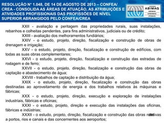 288
XXII - avaliação e peritagem das propriedades rurais, suas instalações,
rebanhos e colheitas pendentes, para fins administrativos, judiciais ou de crédito;
XXIII - avaliação dos melhoramentos fundiários;
XXIV - o estudo, projeto, direção, fiscalização e construção de obras de
drenagem e irrigação;
XXV - o estudo, projeto, direção, fiscalização e construção de edifícios, com
todas as suas obras complementares;
XXVI - o estudo, projeto, direção, fiscalização e construção das estradas de
rodagem e de ferro;
XXVII - o estudo, projeto, direção, fiscalização e construção das obras de
captação e abastecimento de água;
XXVIII - trabalhos de captação e distribuição da água;
XXIX - o estudo, projeto, direção, fiscalização e construção das obras
destinadas ao aproveitamento de energia e dos trabalhos relativos às máquinas e
fábricas;
XXX - o estudo, projeto, direção, execução e exploração de instalações
industriais, fábricas e oficinas;
XXXI - o estudo, projeto, direção e execução das instalações das oficinas,
fábricas e indústrias;
XXXII - o estudo, projeto, direção, fiscalização e construção das obras relativas
a portos, rios e canais e das concernentes aos aeroportos;
RESOLUÇÃO N° 1.048, DE 14 DE AGOSTO DE 2013 – CONFEA/
CREA - CONSOLIDA AS ÁREAS DE ATUAÇÃO, AS ATRIBUIÇÕES E
ATIVIDADES PROFISSIONAIS DAS PROFISSÕES DE NÍVEL
SUPERIOR ABRANGIDOS PELO CONFEA/CREA
 