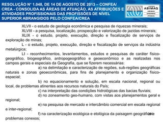 290
XLVII - o estudo de geologia econômica e pesquisa de riquezas minerais;
XLVIII - a pesquisa, localização, prospecção e valorização de jazidas minerais;
XLIX - o estudo, projeto, execução, direção e fiscalização de serviços de
exploração de minas;
L - o estudo, projeto, execução, direção e fiscalização de serviços da indústria
metalúrgica;
LI - reconhecimentos, levantamentos, estudos e pesquisas de caráter físico-
geográfico, biogeográfico, antropogeográfico e geoeconômico e as realizadas nos
campos gerais e especiais da Geografia, que se fizerem necessárias:
a) na delimitação e caracterização de regiões, sub-regiões geográficas
naturais e zonas geoeconômicas, para fins de planejamento e organização físico-
espacial;
b) no equacionamento e solução, em escala nacional, regional ou
local, de problemas atinentes aos recursos naturais do País;
c) na interpretação das condições hidrológicas das bacias fluviais;
d) no zoneamento geo-humano, com vistas aos planejamentos geral e
regional;
e) na pesquisa de mercado e intercâmbio comercial em escala regional
e inter-regional;
f) na caracterização ecológica e etológica da paisagem geográfica e
problemas conexos;
RESOLUÇÃO N° 1.048, DE 14 DE AGOSTO DE 2013 – CONFEA/
CREA - CONSOLIDA AS ÁREAS DE ATUAÇÃO, AS ATRIBUIÇÕES E
ATIVIDADES PROFISSIONAIS DAS PROFISSÕES DE NÍVEL
SUPERIOR ABRANGIDOS PELO CONFEA/CREA
 