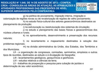 291
g) na política de povoamento, migração interna, imigração e
colonização de regiões novas ou de revalorização de regiões de velho povoamento;
h) no estudo físico-cultural dos setores geoeconômicos destinados ao
planejamento da produção;
i) na estruturação ou reestruturação dos sistemas de circulação;
j) no estudo e planejamento das bases físicas e geoeconômicas dos
núcleos urbanos e rurais;
k) no aproveitamento, desenvolvimento e preservação dos recursos
naturais;
l) no levantamento e mapeamento destinados à solução dos
problemas regionais;
m) na divisão administrativa da União, dos Estados, dos Territórios e
dos Municípios.
LII - a organização de congressos, comissões, seminários, simpósios e outros
tipos de reuniões, destinados ao estudo e à divulgação da Geografia;
LIII - levantamentos geológicos, geoquímicos e geofísicos;
LIV - estudos relativos a ciências da terra;
LV - trabalhos de prospecção e pesquisa para cubação de jazidas e
determinação de seu valor econômico;
RESOLUÇÃO N° 1.048, DE 14 DE AGOSTO DE 2013 – CONFEA/
CREA - CONSOLIDA AS ÁREAS DE ATUAÇÃO, AS ATRIBUIÇÕES E
ATIVIDADES PROFISSIONAIS DAS PROFISSÕES DE NÍVEL
SUPERIOR ABRANGIDOS PELO CONFEA/CREA
 