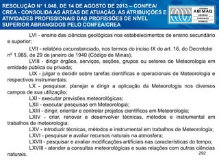 292
LVI - ensino das ciências geológicas nos estabelecimentos de ensino secundário
e superior;
LVII - relatório circunstanciado, nos termos do inciso IX do art. 16, do Decretolei
nº 1.985, de 29 de janeiro de 1940 (Código de Minas);
LVIII - dirigir órgãos, serviços, seções, grupos ou setores de Meteorologia em
entidade pública ou privada;
LIX - julgar e decidir sobre tarefas científicas e operacionais de Meteorologia e
respectivos instrumentais;
LX - pesquisar, planejar e dirigir a aplicação da Meteorologia nos diversos
campos de sua utilização;
LXI - executar previsões meteorológicas;
LXII - executar pesquisas em Meteorologia;
LXIII - dirigir, orientar e controlar projetos científicos em Meteorologia;
LXIV - criar, renovar e desenvolver técnicas, métodos e instrumental em
trabalhos de meteorologia;
LXV - introduzir técnicas, métodos e instrumental em trabalhos de Meteorologia;
LXVI - pesquisar e avaliar recursos naturais na atmosfera;
LXVII - pesquisar e avaliar modificações artificiais nas características do tempo;
LXVIII - atender a consultas meteorológicas e suas relações com outras ciências
naturais.
RESOLUÇÃO N° 1.048, DE 14 DE AGOSTO DE 2013 – CONFEA/
CREA - CONSOLIDA AS ÁREAS DE ATUAÇÃO, AS ATRIBUIÇÕES E
ATIVIDADES PROFISSIONAIS DAS PROFISSÕES DE NÍVEL
SUPERIOR ABRANGIDOS PELO CONFEA/CREA
 