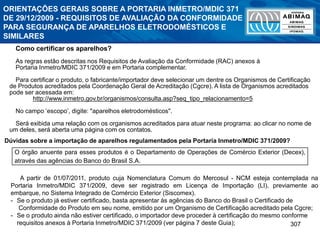 Dúvidas sobre a importação de aparelhos regulamentados pela Portaria Inmetro/MDIC 371/2009?
A partir de 01/07/2011, produto cuja Nomenclatura Comum do Mercosul - NCM esteja contemplada na
Portaria Inmetro/MDIC 371/2009, deve ser registrado em Licença de Importação (LI), previamente ao
embarque, no Sistema Integrado de Comércio Exterior (Siscomex).
- Se o produto já estiver certificado, basta apresentar às agências do Banco do Brasil o Certificado de
Conformidade do Produto em seu nome, emitido por um Organismo de Certificação acreditado pela Cgcre;
- Se o produto ainda não estiver certificado, o importador deve proceder à certificação do mesmo conforme
requisitos anexos à Portaria Inmetro/MDIC 371/2009 (ver página 7 deste Guia); 307
Como certificar os aparelhos?
As regras estão descritas nos Requisitos de Avaliação da Conformidade (RAC) anexos à
Portaria Inmetro/MDIC 371/2009 e em Portaria complementar.
Para certificar o produto, o fabricante/importador deve selecionar um dentre os Organismos de Certificação
de Produtos acreditados pela Coordenação Geral de Acreditação (Cgcre). A lista de Organismos acreditados
pode ser acessada em:
http://www.inmetro.gov.br/organismos/consulta.asp?seq_tipo_relacionamento=5
No campo ‘escopo’, digite: "aparelhos eletrodomésticos".
Será exibida uma relação com os organismos acreditados para atuar neste programa: ao clicar no nome de
um deles, será aberta uma página com os contatos.
O órgão anuente para esses produtos é o Departamento de Operações de Comércio Exterior (Decex),
através das agências do Banco do Brasil S.A.
ORIENTAÇÕES GERAIS SOBRE A PORTARIA INMETRO/MDIC 371
DE 29/12/2009 - REQUISITOS DE AVALIAÇÃO DA CONFORMIDADE
PARA SEGURANÇA DE APARELHOS ELETRODOMÉSTICOS E
SIMILARES
 