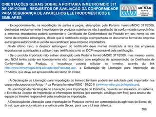 308
- Excepcionalmente, na importação de partes e peças, abrangidas pela Portaria Inmetro/MDIC 371/2009,
destinadas exclusivamente à montagem de produtos sujeitos ou não à avaliação da conformidade compulsória,
a empresa importadora poderá apresentar o Certificado de Conformidade do Produto em seu nome ou em
nome de empresa estrangeira, desde que o certificado esteja acompanhado de documento formal da empresa
estrangeira autorizando o uso do seu certificado pela empresa importadora.
Neste último caso, o detentor estrangeiro do certificado deve manter atualizada a lista das empresas
importadoras autorizadas a utilizar o seu certificado junto ao OCP responsável pela certificação;
- Se o produto importado não estiver abrangido pela Portaria Inmetro/MDIC 371/2009, mas mesmo assim,
seu NCM tenha caído em licenciamento não automático com exigência de apresentação de Certificado de
Conformidade do Produto, o importador poderá solicitar ao Inmetro, através do link
http://www.inmetro.gov.br/qualidade/decProdutos.asp, a Declaração de Liberação para Importação de
Produtos, que deve ser apresentada ao Banco do Brasil;
- A Declaração de Liberação para Importação do Inmetro também poderá ser solicitada pelo importador nos
casos relacionados no Artigo 1º da Portaria Inmetro/MDIC 199/2011 (www.inmetro.gov.br/legislacao).
Na solicitação da Declaração de Liberação para Importação de Produtos, deverão ser anexados, no sistema,
o Extrato da Licença de Importação e informações técnicas (por exemplo, catálogo com foto) para análise da
equipe do Inmetro responsável pela anuência de importação.
A Declaração de Liberação para Importação de Produtos deverá ser apresentada às agências do Banco do
Brasil, que operacionalizam a anuência pelo Decex, para que a LI seja deferida.
ORIENTAÇÕES GERAIS SOBRE A PORTARIA INMETRO/MDIC 371
DE 29/12/2009 - REQUISITOS DE AVALIAÇÃO DA CONFORMIDADE
PARA SEGURANÇA DE APARELHOS ELETRODOMÉSTICOS E
SIMILARES
 