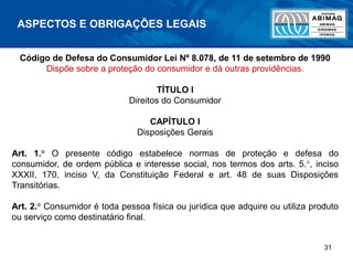 31
ASPECTOS E OBRIGAÇÕES LEGAIS
Código de Defesa do Consumidor Lei Nº 8.078, de 11 de setembro de 1990
Dispõe sobre a proteção do consumidor e dá outras providências.
TÍTULO I
Direitos do Consumidor
CAPÍTULO I
Disposições Gerais
Art. 1.° O presente código estabelece normas de proteção e defesa do
consumidor, de ordem pública e interesse social, nos termos dos arts. 5.°, inciso
XXXII, 170, inciso V, da Constituição Federal e art. 48 de suas Disposições
Transitórias.
Art. 2.° Consumidor é toda pessoa física ou jurídica que adquire ou utiliza produto
ou serviço como destinatário final.
 