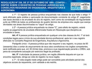 316
RESOLUÇÃO Nº 336, DE 27 DE OUTUBRO DE 1989 - CONFEA –
DISPÕE SOBRE O REGISTRO DE PESSOAS JURÍDICAS NOS
CONSELHOS REGIONAIS DE ENGENHARIA, ARQUITETURA E
AGRONOMIA
§ 1º - O registro de pessoa jurídica enquadrada nas classes de que trata o artigo 1º
será efetivado após análise e aprovação da documentação constante do artigo 8º, pagamento
das taxas devidas e da anuidade do ano do registro, bem como da constatação da regularidade
junto ao CREA de todos os profissionais do quadro técnico da empresa e/ou seção que exerça
atividades nas áreas discriminadas no "caput" do artigo.
§ 2º - A pessoa jurídica enquadrada na classe "C", para efeito de registro, estará
sujeita ao pagamento de anuidade diferenciada fixada em Resolução que disciplina as
anuidades e taxas.
Art. 4º A pessoa jurídica enquadrada em qualquer uma das classes do Art. 1º só terá
condições legais para o início da sua atividade técnico-profissional, após ter o seu registro
efetivado no Conselho Regional de Engenharia, Arquitetura e Agronomia.
Parágrafo único - A pessoa jurídica que não requerer o seu registro, no prazo de 60
(sessenta) dias a contar do arquivamento de seus atos constitutivos nos órgãos competentes,
será notificada para que, em 30 (trinta) dias, promova a sua regularização perante o CREA, sob
pena da competente autuação por exercício ilegal da profissão.
Art. 5º A atividade da pessoa jurídica, em região diferente daquela em que se
encontra registrada, obriga ao visto do registro na nova região.
§ 1º - O visto exigido neste artigo pode ser concedido para atividade parcial dos
objetivos sociais da requerente, com validade a ela restrito.
 