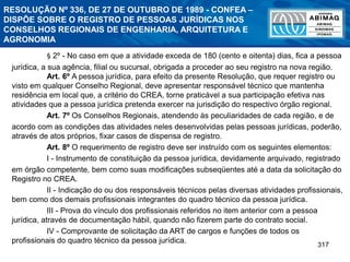 317
RESOLUÇÃO Nº 336, DE 27 DE OUTUBRO DE 1989 - CONFEA –
DISPÕE SOBRE O REGISTRO DE PESSOAS JURÍDICAS NOS
CONSELHOS REGIONAIS DE ENGENHARIA, ARQUITETURA E
AGRONOMIA
§ 2º - No caso em que a atividade exceda de 180 (cento e oitenta) dias, fica a pessoa
jurídica, a sua agência, filial ou sucursal, obrigada a proceder ao seu registro na nova região.
Art. 6º A pessoa jurídica, para efeito da presente Resolução, que requer registro ou
visto em qualquer Conselho Regional, deve apresentar responsável técnico que mantenha
residência em local que, a critério do CREA, torne praticável a sua participação efetiva nas
atividades que a pessoa jurídica pretenda exercer na jurisdição do respectivo órgão regional.
Art. 7º Os Conselhos Regionais, atendendo às peculiaridades de cada região, e de
acordo com as condições das atividades neles desenvolvidas pelas pessoas jurídicas, poderão,
através de atos próprios, fixar casos de dispensa de registro.
Art. 8º O requerimento de registro deve ser instruído com os seguintes elementos:
I - Instrumento de constituição da pessoa jurídica, devidamente arquivado, registrado
em órgão competente, bem como suas modificações subseqüentes até a data da solicitação do
Registro no CREA.
II - Indicação do ou dos responsáveis técnicos pelas diversas atividades profissionais,
bem como dos demais profissionais integrantes do quadro técnico da pessoa jurídica.
III - Prova do vínculo dos profissionais referidos no item anterior com a pessoa
jurídica, através de documentação hábil, quando não fizerem parte do contrato social.
IV - Comprovante de solicitação da ART de cargos e funções de todos os
profissionais do quadro técnico da pessoa jurídica.
 