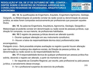 319
RESOLUÇÃO Nº 336, DE 27 DE OUTUBRO DE 1989 - CONFEA –
DISPÕE SOBRE O REGISTRO DE PESSOAS JURÍDICAS NOS
CONSELHOS REGIONAIS DE ENGENHARIA, ARQUITETURA E
AGRONOMIA
Art. 14 As qualificações de Engenheiro, Arquiteto, Engenheiro Agrônomo, Geólogo,
Geógrafo, ou Meteorologista só poderão constar da razão social ou denominação de pessoa
jurídica, se estas forem compostas exclusivamente por profissionais que possuam aqueles
títulos.
Art. 15 As palavras Engenharia, Arquitetura, Agronomia, Geologia, Geografia e
Meteorologia só poderão constar em denominação ou razão social de pessoas jurídicas, cuja
direção for composta, na sua maioria, de profissionais habilitados.
Art. 16 O registro de pessoas jurídicas deverá ser alterado quando:
I - Ocorrer qualquer alteração em seu instrumento constitutivo;
II - Houver a baixa da responsabilidade técnica do(s) profissional(is) dela
encarregado(s).
Parágrafo único - Será procedida simples averbação no registro quando houver alteração
que não implique mudança dos objetivos sociais, da Direção da pessoa jurídica, da
denominação ou razão social ou da responsabilidade técnica.
Art. 17 A responsabilidade técnica de qualquer profissional por pessoa jurídica fica
extinta, devendo o registro ser alterado, a partir do momento em que:
I - for requerido ao Conselho Regional, por escrito, pelo profissional ou pela pessoa
jurídica, o cancelamento desse encargo;
II - for o profissional suspenso do exercício da profissão;
 