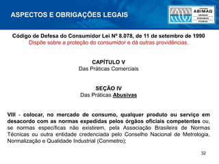 32
ASPECTOS E OBRIGAÇÕES LEGAIS
Código de Defesa do Consumidor Lei Nº 8.078, de 11 de setembro de 1990
Dispõe sobre a proteção do consumidor e dá outras providências.
CAPÍTULO V
Das Práticas Comerciais
SEÇÃO IV
Das Práticas Abusivas
VIII - colocar, no mercado de consumo, qualquer produto ou serviço em
desacordo com as normas expedidas pelos órgãos oficiais competentes ou,
se normas específicas não existirem, pela Associação Brasileira de Normas
Técnicas ou outra entidade credenciada pelo Conselho Nacional de Metrologia,
Normalização e Qualidade Industrial (Conmetro);
 