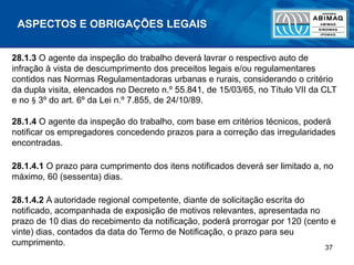 37
ASPECTOS E OBRIGAÇÕES LEGAIS
28.1.3 O agente da inspeção do trabalho deverá lavrar o respectivo auto de
infração à vista de descumprimento dos preceitos legais e/ou regulamentares
contidos nas Normas Regulamentadoras urbanas e rurais, considerando o critério
da dupla visita, elencados no Decreto n.º 55.841, de 15/03/65, no Título VII da CLT
e no § 3º do art. 6º da Lei n.º 7.855, de 24/10/89.
28.1.4 O agente da inspeção do trabalho, com base em critérios técnicos, poderá
notificar os empregadores concedendo prazos para a correção das irregularidades
encontradas.
28.1.4.1 O prazo para cumprimento dos itens notificados deverá ser limitado a, no
máximo, 60 (sessenta) dias.
28.1.4.2 A autoridade regional competente, diante de solicitação escrita do
notificado, acompanhada de exposição de motivos relevantes, apresentada no
prazo de 10 dias do recebimento da notificação, poderá prorrogar por 120 (cento e
vinte) dias, contados da data do Termo de Notificação, o prazo para seu
cumprimento.
 