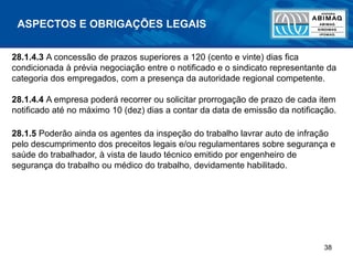 38
ASPECTOS E OBRIGAÇÕES LEGAIS
28.1.4.3 A concessão de prazos superiores a 120 (cento e vinte) dias fica
condicionada à prévia negociação entre o notificado e o sindicato representante da
categoria dos empregados, com a presença da autoridade regional competente.
28.1.4.4 A empresa poderá recorrer ou solicitar prorrogação de prazo de cada item
notificado até no máximo 10 (dez) dias a contar da data de emissão da notificação.
28.1.5 Poderão ainda os agentes da inspeção do trabalho lavrar auto de infração
pelo descumprimento dos preceitos legais e/ou regulamentares sobre segurança e
saúde do trabalhador, à vista de laudo técnico emitido por engenheiro de
segurança do trabalho ou médico do trabalho, devidamente habilitado.
 
