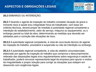 39
ASPECTOS E OBRIGAÇÕES LEGAIS
28.2 EMBARGO OU INTERDIÇÃO.
28.2.1 Quando o agente da inspeção do trabalho constatar situação de grave e
iminente risco à saúde e/ou integridade física do trabalhador, com base em
critérios técnicos, deverá propor de imediato à autoridade regional competente a
interdição do estabelecimento, setor de serviço, máquina ou equipamento, ou o
embargo parcial ou total da obra, determinando as medidas que deverão ser
adotadas para a correção das situações de risco.
28.2.2 A autoridade regional competente, à vista de novo laudo técnico do agente
da inspeção do trabalho, procederá à suspensão ou não da interdição ou embargo.
28.2.3 A autoridade regional competente, à vista de relatório circunstanciado,
elaborado por agente da inspeção do trabalho que comprove o descumprimento
reiterado das disposições legais e/ou regulamentares sobre segurança e saúde do
trabalhador, poderá convocar representante legal da empresa para apurar o motivo
da irregularidade e propor solução para corrigir as situações que estejam em
desacordo com exigências legais.
 