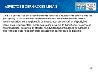 40
ASPECTOS E OBRIGAÇÕES LEGAIS
28.2.3.1 Entende-se por descumprimento reiterado a lavratura do auto de infração
por 3 (três) vezes no tocante ao descumprimento do mesmo item de norma
regulamentadora ou a negligência do empregador em cumprir as disposições
legais e/ou regulamentares sobre segurança e saúde do trabalhador, violando-as
reiteradamente, deixando de atender às advertências, intimações ou sanções e
sob reiterada ação fiscal por parte dos agentes da inspeção do trabalho.
 