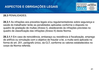 41
ASPECTOS E OBRIGAÇÕES LEGAIS
28.3 PENALIDADES.
28.3.1 As infrações aos preceitos legais e/ou regulamentadores sobre segurança e
saúde do trabalhador terão as penalidades aplicadas conforme o disposto no
quadro de gradação de multas (Anexo I), obedecendo às infrações previstas no
quadro de classificação das infrações (Anexo II) desta Norma.
28.3.1.1 Em caso de reincidência, embaraço ou resistência à fiscalização, emprego
de artifício ou simulação com o objetivo de fraudar a lei, a multa será aplicada na
forma do art. 201, parágrafo único, da CLT, conforme os valores estabelecidos no
corpo da Norma referida.
 