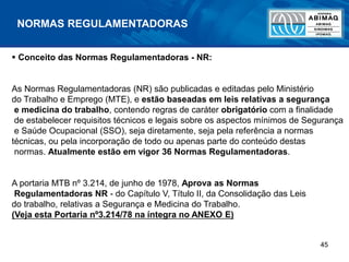 45
NORMAS REGULAMENTADORAS
 Conceito das Normas Regulamentadoras - NR:
As Normas Regulamentadoras (NR) são publicadas e editadas pelo Ministério
do Trabalho e Emprego (MTE), e estão baseadas em leis relativas a segurança
e medicina do trabalho, contendo regras de caráter obrigatório com a finalidade
de estabelecer requisitos técnicos e legais sobre os aspectos mínimos de Segurança
e Saúde Ocupacional (SSO), seja diretamente, seja pela referência a normas
técnicas, ou pela incorporação de todo ou apenas parte do conteúdo destas
normas. Atualmente estão em vigor 36 Normas Regulamentadoras.
A portaria MTB nº 3.214, de junho de 1978, Aprova as Normas
Regulamentadoras NR - do Capítulo V, Título II, da Consolidação das Leis
do trabalho, relativas a Segurança e Medicina do Trabalho.
(Veja esta Portaria nº3.214/78 na íntegra no ANEXO E)
 