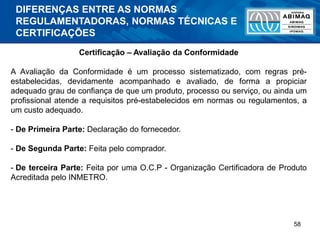 58
Certificação – Avaliação da Conformidade
A Avaliação da Conformidade é um processo sistematizado, com regras pré-
estabelecidas, devidamente acompanhado e avaliado, de forma a propiciar
adequado grau de confiança de que um produto, processo ou serviço, ou ainda um
profissional atende a requisitos pré-estabelecidos em normas ou regulamentos, a
um custo adequado.
- De Primeira Parte: Declaração do fornecedor.
- De Segunda Parte: Feita pelo comprador.
- De terceira Parte: Feita por uma O.C.P - Organização Certificadora de Produto
Acreditada pelo INMETRO.
DIFERENÇAS ENTRE AS NORMAS
REGULAMENTADORAS, NORMAS TÉCNICAS E
CERTIFICAÇÕES
 