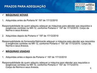 PRAZOS PARA ADEQUAÇÃO
 MÁQUINAS NOVAS
1. Adquiridas antes da Portaria N° 197 de 17/12/2010
Responsabilidade de quem adquiriu adequar as máquinas para atender aos requisitos e
exigências contidas na NR-12, conforme Portaria n° 197 de 17/12/2010. Corpo da
Norma e seus Anexos.
2. Adquiridas depois da Portaria n° 197 de 17/12/2010
Responsabilidade do fornecedor/fabricante adequar a máquina para atender aos requisitos
e exigências contidas na NR 12, conforme Portaria n° 197 de 17/12/2010. Corpo da
Norma e seus Anexos.
 MÁQUINAS USADAS
1. Adquiridas antes e depois da Portaria n° 197 de 17/12/2010
Responsabilidade de quem adquiriu adequar a máquina para atender aos requisitos e
exigências contidas na NR 12, conforme Portaria n° 197 de 17/12/2010.
Corpo da Norma e seus Anexos. 6
 
