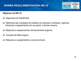 65
NORMA REGULAMENTADORA NR-12
Objetivos da NR-12:
 Segurança do trabalhador.
 Melhorias das condições de trabalho em prensas e similares, injetoras,
máquinas e equipamentos de uso geral, e demais anexos.
 Máquinas e equipamentos intrinsecamente seguros.
 Conceito de falha segura.
 Máquinas e equipamentos à prova de burla.
 