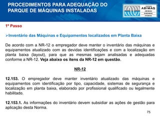 75
1º Passo
Inventário das Máquinas e Equipamentos localizados em Planta Baixa
De acordo com a NR-12 o empregador deve manter o inventário das máquinas e
equipamentos atualizado com as devidas identificações e com a localização em
planta baixa (layout), para que as mesmas sejam analisadas e adequadas
conforme a NR-12. Veja abaixo os itens da NR-12 em questão.
NR-12
12.153. O empregador deve manter inventário atualizado das máquinas e
equipamentos com identificação por tipo, capacidade, sistemas de segurança e
localização em planta baixa, elaborado por profissional qualificado ou legalmente
habilitado.
12.153.1. As informações do inventário devem subsidiar as ações de gestão para
aplicação desta Norma.
PROCEDIMENTOS PARA ADEQUAÇÃO DO
PARQUE DE MÁQUINAS INSTALADAS
 