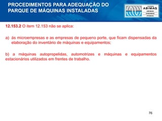 76
12.153.2 O item 12.153 não se aplica:
a) ás microempresas e as empresas de pequeno porte, que ficam dispensadas da
elaboração do inventário de máquinas e equipamentos;
b) a máquinas autopropelidas, automotrizes e máquinas e equipamentos
estacionários utilizados em frentes de trabalho.
PROCEDIMENTOS PARA ADEQUAÇÃO DO
PARQUE DE MÁQUINAS INSTALADAS
 