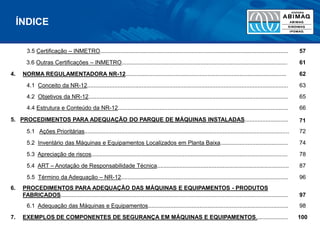 3.5 Certificação – INMETRO..................................................................................................................... 57
3.6 Outras Certificações – INMETRO....................................................................................................... 61
4. NORMA REGULAMENTADORA NR-12.................................................................................................... 62
4.1 Conceito da NR-12............................................................................................................................. 63
4.2 Objetivos da NR-12............................................................................................................................ 65
4.4 Estrutura e Conteúdo da NR-12.......................................................................................................... 66
5. PROCEDIMENTOS PARA ADEQUAÇÃO DO PARQUE DE MÁQUINAS INSTALADAS........................... 71
5.1 Ações Prioritárias............................................................................................................................... 72
5.2 Inventário das Máquinas e Equipamentos Localizados em Planta Baixa.......................................... 74
5.3 Apreciação de riscos.......................................................................................................................... 78
5.4 ART – Anotação de Responsabilidade Técnica.................................................................................. 87
5.5 Término da Adequação – NR-12........................................................................................................ 96
6. PROCEDIMENTOS PARA ADEQUAÇÃO DAS MÁQUINAS E EQUIPAMENTOS - PRODUTOS
FABRICADOS............................................................................................................................................. 97
6.1 Adequação das Máquinas e Equipamentos....................................................................................... 98
7. EXEMPLOS DE COMPONENTES DE SEGURANÇA EM MÁQUINAS E EQUIPAMENTOS.................... 100
ÍNDICE
 