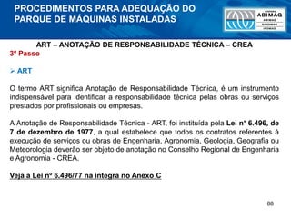 88
ART – ANOTAÇÃO DE RESPONSABILIDADE TÉCNICA – CREA
3º Passo
 ART
O termo ART significa Anotação de Responsabilidade Técnica, é um instrumento
indispensável para identificar a responsabilidade técnica pelas obras ou serviços
prestados por profissionais ou empresas.
A Anotação de Responsabilidade Técnica - ART, foi instituída pela Lei n° 6.496, de
7 de dezembro de 1977, a qual estabelece que todos os contratos referentes à
execução de serviços ou obras de Engenharia, Agronomia, Geologia, Geografia ou
Meteorologia deverão ser objeto de anotação no Conselho Regional de Engenharia
e Agronomia - CREA.
Veja a Lei nº 6.496/77 na íntegra no Anexo C
PROCEDIMENTOS PARA ADEQUAÇÃO DO
PARQUE DE MÁQUINAS INSTALADAS
 
