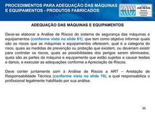 99
ADEQUAÇÃO DAS MÁQUINAS E EQUIPAMENTOS
Deve-se elaborar a Análise de Riscos do sistema de segurança das máquinas e
equipamentos (conforme visto no slide 61), que tem como objetivo informar quais
são os riscos que as máquinas e equipamentos oferecem, qual é a categoria do
risco, quais as medidas de prevenção ou proteção que existem, ou deveriam existir
para controlar os riscos, quais as possibilidades dos perigos serem eliminados,
quais são as partes da máquina e equipamento que estão sujeitos a causar lesões
e danos, e executar as adequações conforme a Apreciação de Riscos.
Deve conter juntamente com a Análise de Riscos a ART – Anotação de
Responsabilidade Técnica (conforme visto no slide 70), a qual responsabiliza o
profissional legalmente habilitado por sua análise.
PROCEDIMENTOS PARA ADEQUAÇÃO DAS MÁQUINAS
E EQUIPAMENTOS - PRODUTOS FABRICADOS
 