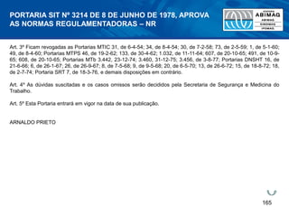165
Art. 3º Ficam revogadas as Portarias MTIC 31, de 6-4-54; 34, de 8-4-54; 30, de 7-2-58; 73, de 2-5-59; 1, de 5-1-60;
49, de 8-4-60; Portarias MTPS 46, de 19-2-62; 133, de 30-4-62; 1.032, de 11-11-64; 607, de 20-10-65; 491, de 10-9-
65; 608, de 20-10-65; Portarias MTb 3.442, 23-12-74; 3.460, 31-12-75; 3.456, de 3-8-77; Portarias DNSHT 16, de
21-6-66; 6, de 26-1-67; 26, de 26-9-67; 8, de 7-5-68; 9, de 9-5-68; 20, de 6-5-70; 13, de 26-6-72; 15, de 18-8-72; 18,
de 2-7-74; Portaria SRT 7, de 18-3-76, e demais disposições em contrário.
Art. 4º As dúvidas suscitadas e os casos omissos serão decididos pela Secretaria de Segurança e Medicina do
Trabalho.
Art. 5º Esta Portaria entrará em vigor na data de sua publicação.
ARNALDO PRIETO
PORTARIA SIT Nº 3214 DE 8 DE JUNHO DE 1978, APROVA
AS NORMAS REGULAMENTADORAS – NR
 