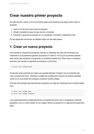 Crear	nuestro	primer	proyecto
En	esta	sección	vamos	a	ver	los	primeros	pasos	que	tenemos	que	seguir	para	crear	un
proyecto:
1.	 Usar	el	clic	de	Ionic	para	crear	el	proyecto.
2.	 Añadir	la	plataforma	para	la	que	vamos	a	compilar.
3.	 Compilar	y	ejecutar	el	proyecto	en	un	navegador,	emulador	o	dispositivo	real.
En	las	siguientes	secciones	se	detallan	cada	uno	de	estos	pasos.
1.	Crear	un	nuevo	proyecto
Ionic	facilita	la	creación	de	proyectos	usando	su	intérprete	de	línea	de	comandos	(cli),
mediante	el	cual	podremos	generar	proyectos	en	"blanco"	(en	el	que	la	primera	pantalla
esté	vacía)	para	empezar	a	programar	su	contenido	desde	cero.	Para	crear	un	proyecto
tenemos	que	escribir	el	siguiente	comando	en	un	terminal:
$	ionic	start	myApp	blank
Al	ejecutar	este	comando	se	creará	una	carpeta	llamada	"myApp"	con	el	contenido	del
nuevo	proyecto	de	Ionic.	Además	el	código	de	la	aplicación	incluirá	una	primera	pantalla
vacía,	en	la	cual	podremos	empezar	a	escribir	nuestro	código.
El	cli	de	Ionic	también	permite	generar	proyectos	con	algo	de	contenido	para	no	partir	desde
cero:
$	ionic	start	myApp	tabs
$	ionic	start	myApp	sidemenu
Los	cuales	generarían	respectivamente	un	proyecto	de	Ionic	con	la	navegación	mediante
pestañas	o	con	un	menú	lateral.	En	la	imagen	inferior	se	puede	ver	un	ejemplo	de	estos	tres
tipos:
Nuestro	primer	proyecto
10
 